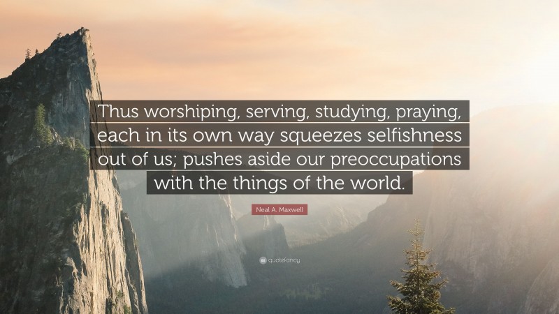Neal A. Maxwell Quote: “Thus worshiping, serving, studying, praying, each in its own way squeezes selfishness out of us; pushes aside our preoccupations with the things of the world.”