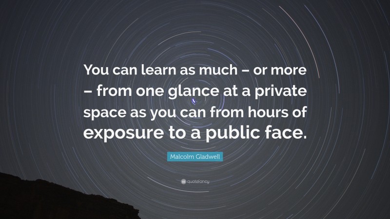 Malcolm Gladwell Quote: “You can learn as much – or more – from one glance at a private space as you can from hours of exposure to a public face.”