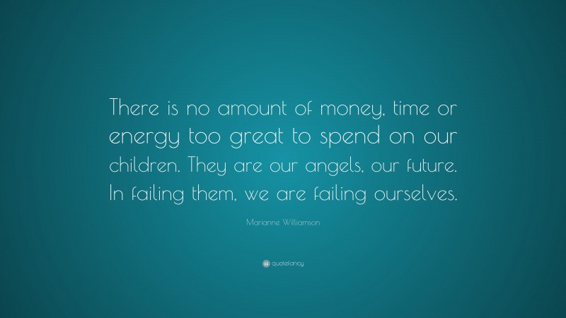 Marianne Williamson Quote: “There is no amount of money, time or energy too great to spend on our children. They are our angels, our future. In failing them, we are failing ourselves.”