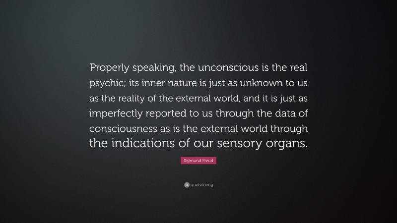 Sigmund Freud Quote: “Properly speaking, the unconscious is the real psychic; its inner nature is just as unknown to us as the reality of the external world, and it is just as imperfectly reported to us through the data of consciousness as is the external world through the indications of our sensory organs.”