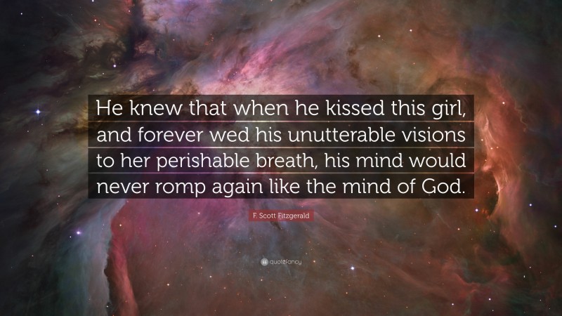 F. Scott Fitzgerald Quote: “He knew that when he kissed this girl, and forever wed his unutterable visions to her perishable breath, his mind would never romp again like the mind of God.”
