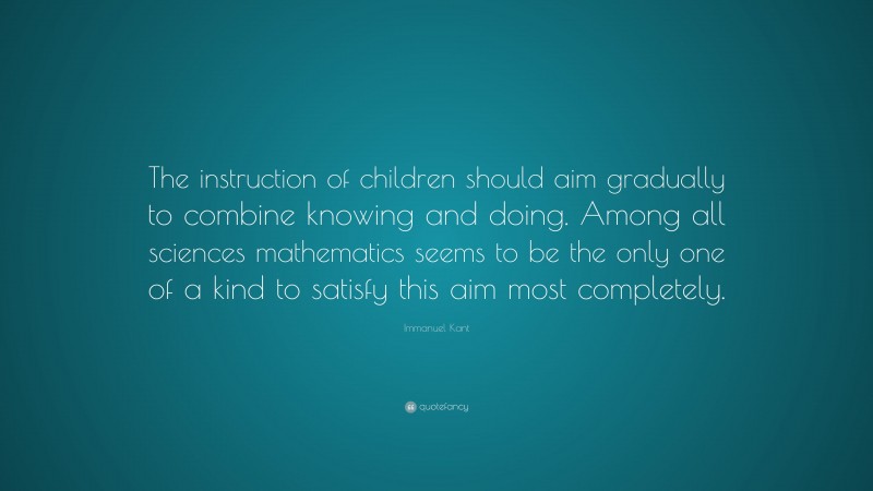 Immanuel Kant Quote: “The instruction of children should aim gradually to combine knowing and doing. Among all sciences mathematics seems to be the only one of a kind to satisfy this aim most completely.”