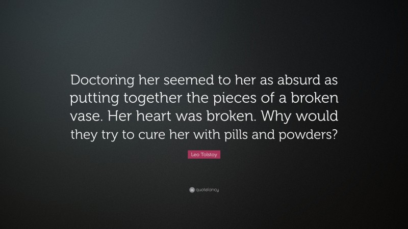 Leo Tolstoy Quote: “Doctoring her seemed to her as absurd as putting together the pieces of a broken vase. Her heart was broken. Why would they try to cure her with pills and powders?”