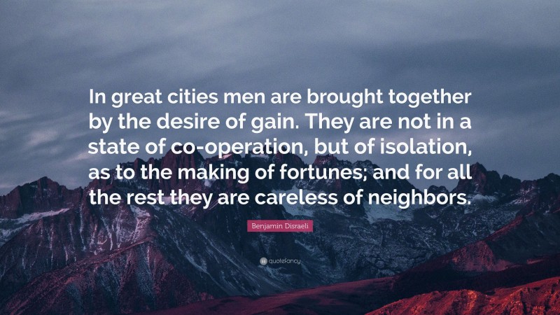 Benjamin Disraeli Quote: “In great cities men are brought together by the desire of gain. They are not in a state of co-operation, but of isolation, as to the making of fortunes; and for all the rest they are careless of neighbors.”