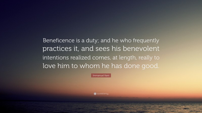 Immanuel Kant Quote: “Beneficence is a duty; and he who frequently practices it, and sees his benevolent intentions realized comes, at length, really to love him to whom he has done good.”