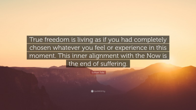 Eckhart Tolle Quote: “True freedom is living as if you had completely chosen whatever you feel or experience in this moment. This inner alignment with the Now is the end of suffering.”