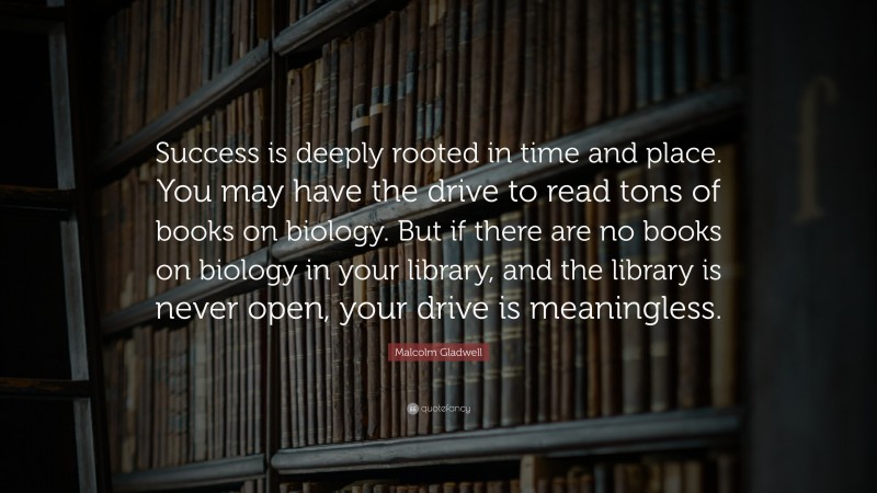 Malcolm Gladwell Quote: “Success is deeply rooted in time and place. You may have the drive to read tons of books on biology. But if there are no books on biology in your library, and the library is never open, your drive is meaningless.”