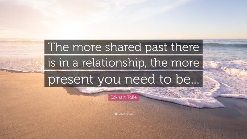 Eckhart Tolle Quote: “The more shared past there is in a relationship, the more present you need to be...”