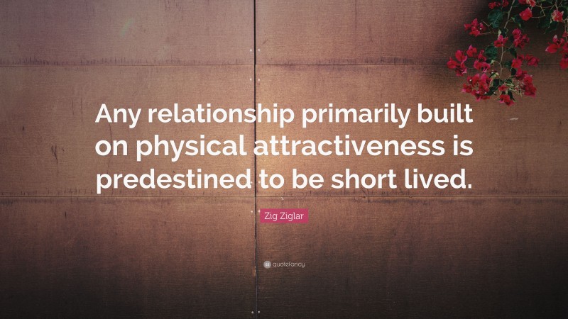 Zig Ziglar Quote: “Any relationship primarily built on physical attractiveness is predestined to be short lived.”