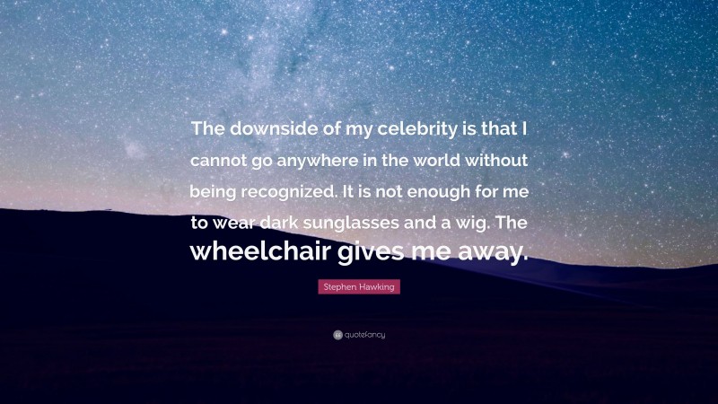 Stephen Hawking Quote: “The downside of my celebrity is that I cannot go anywhere in the world without being recognized. It is not enough for me to wear dark sunglasses and a wig. The wheelchair gives me away.”