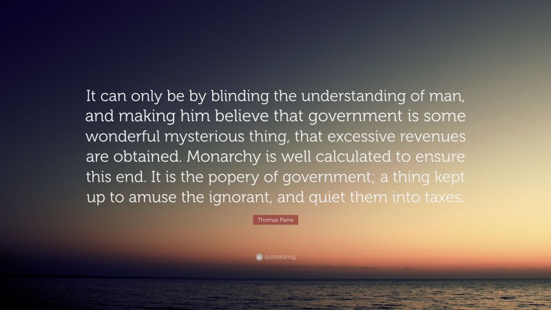 Thomas Paine Quote: “It can only be by blinding the understanding of man, and making him believe that government is some wonderful mysterious thing, that excessive revenues are obtained. Monarchy is well calculated to ensure this end. It is the popery of government; a thing kept up to amuse the ignorant, and quiet them into taxes.”