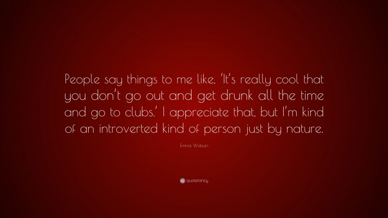 Emma Watson Quote: “People say things to me like, ‘It’s really cool that you don’t go out and get drunk all the time and go to clubs.’ I appreciate that, but I’m kind of an introverted kind of person just by nature.”