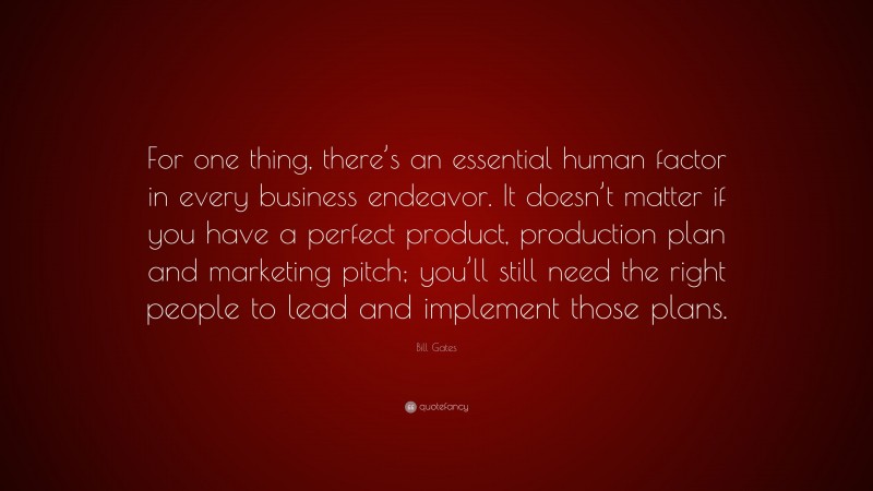 Bill Gates Quote: “For one thing, there’s an essential human factor in every business endeavor. It doesn’t matter if you have a perfect product, production plan and marketing pitch; you’ll still need the right people to lead and implement those plans.”