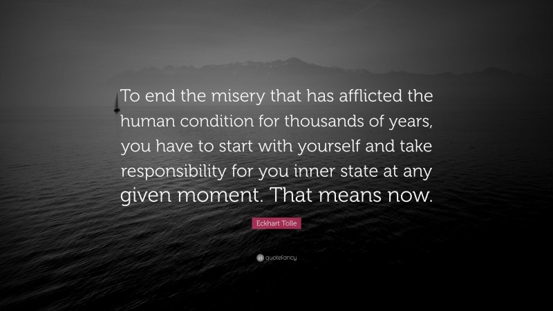 Eckhart Tolle Quote: “To end the misery that has afflicted the human condition for thousands of years, you have to start with yourself and take responsibility for you inner state at any given moment. That means now.”