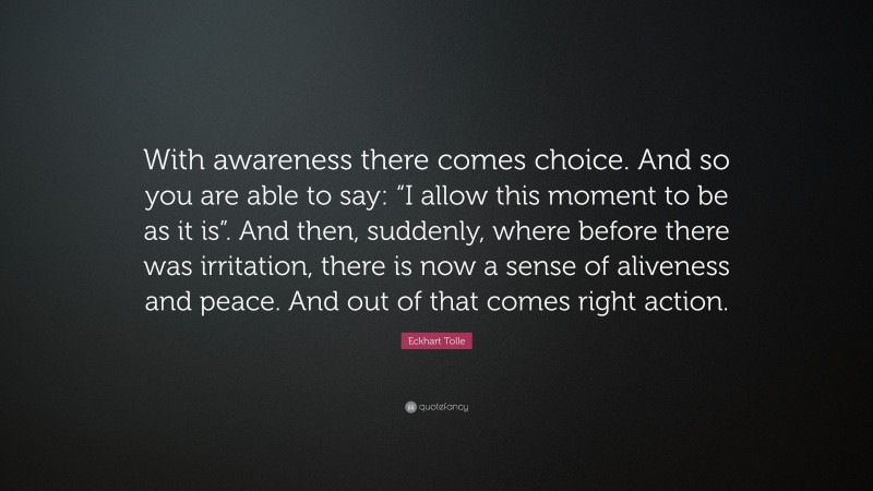 Eckhart Tolle Quote: “With awareness there comes choice. And so you are able to say: “I allow this moment to be as it is”. And then, suddenly, where before there was irritation, there is now a sense of aliveness and peace. And out of that comes right action.”