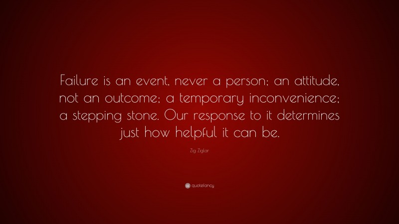 Zig Ziglar Quote: “Failure is an event, never a person; an attitude, not an outcome; a temporary inconvenience; a stepping stone. Our response to it determines just how helpful it can be.”