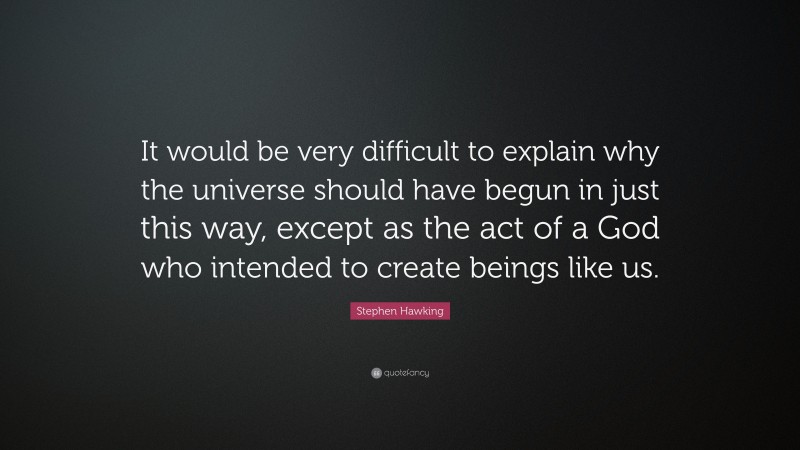 Stephen Hawking Quote: “It would be very difficult to explain why the universe should have begun in just this way, except as the act of a God who intended to create beings like us.”