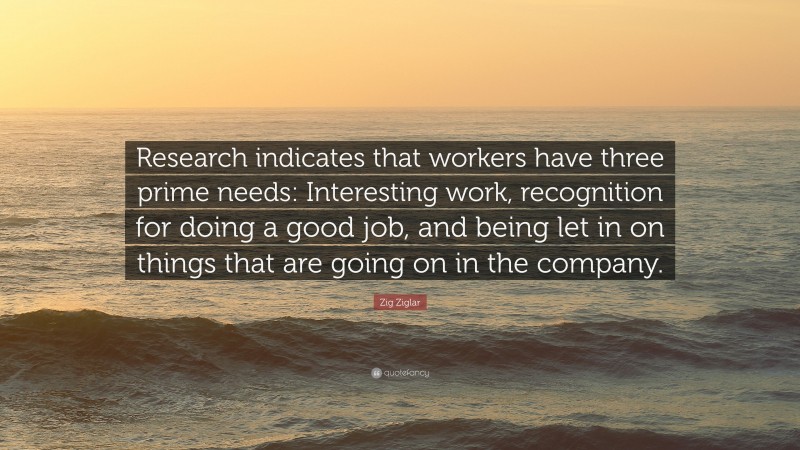 Zig Ziglar Quote: “Research indicates that workers have three prime needs: Interesting work, recognition for doing a good job, and being let in on things that are going on in the company.”