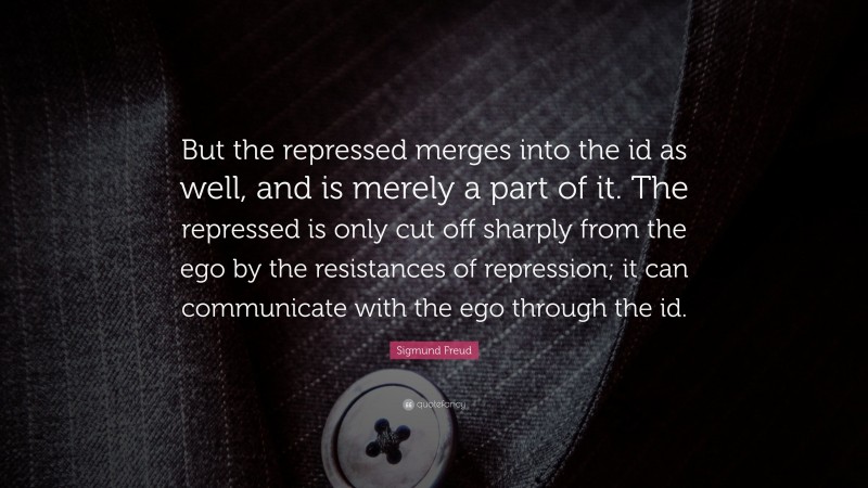 Sigmund Freud Quote: “But the repressed merges into the id as well, and is merely a part of it. The repressed is only cut off sharply from the ego by the resistances of repression; it can communicate with the ego through the id.”