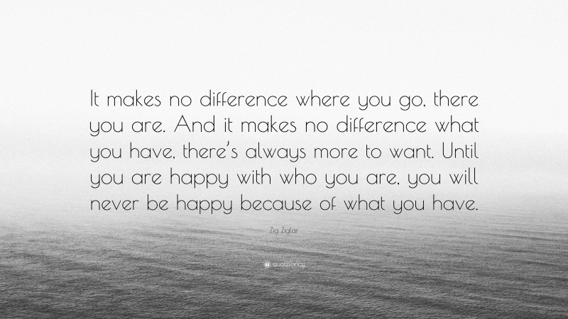 Zig Ziglar Quote: “It makes no difference where you go, there you are. And it makes no difference what you have, there’s always more to want. Until you are happy with who you are, you will never be happy because of what you have.”