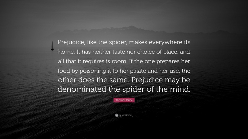 Thomas Paine Quote: “Prejudice, like the spider, makes everywhere its home. It has neither taste nor choice of place, and all that it requires is room. If the one prepares her food by poisoning it to her palate and her use, the other does the same. Prejudice may be denominated the spider of the mind.”