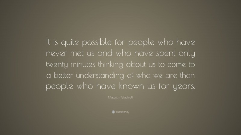 Malcolm Gladwell Quote: “It is quite possible for people who have never met us and who have spent only twenty minutes thinking about us to come to a better understanding of who we are than people who have known us for years.”