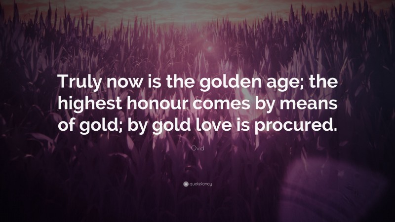 Ovid Quote: “Truly now is the golden age; the highest honour comes by means of gold; by gold love is procured.”