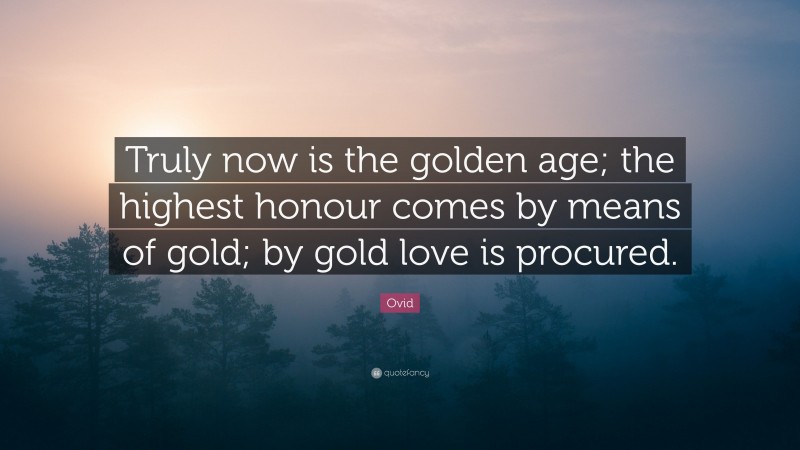 Ovid Quote: “Truly now is the golden age; the highest honour comes by means of gold; by gold love is procured.”