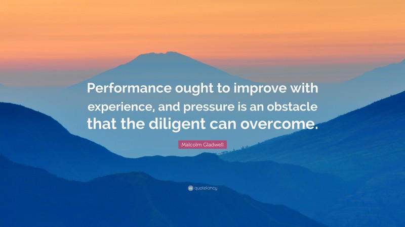 Malcolm Gladwell Quote: “Performance ought to improve with experience, and pressure is an obstacle that the diligent can overcome.”