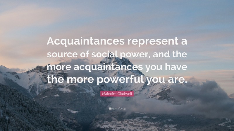 Malcolm Gladwell Quote: “Acquaintances represent a source of social power, and the more acquaintances you have the more powerful you are.”