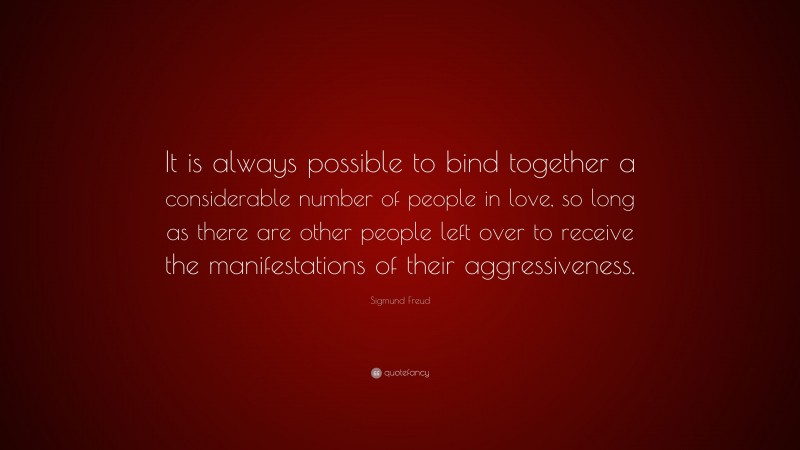 Sigmund Freud Quote: “It is always possible to bind together a considerable number of people in love, so long as there are other people left over to receive the manifestations of their aggressiveness.”