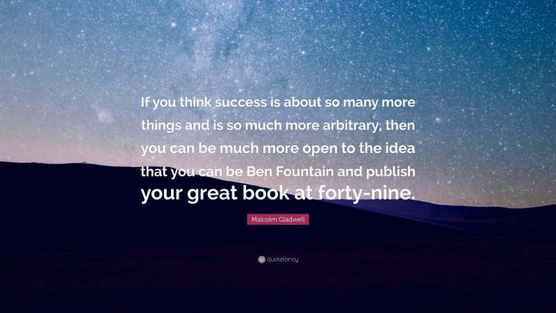 Malcolm Gladwell Quote: “If you think success is about so many more things and is so much more arbitrary, then you can be much more open to the idea that you can be Ben Fountain and publish your great book at forty-nine.”