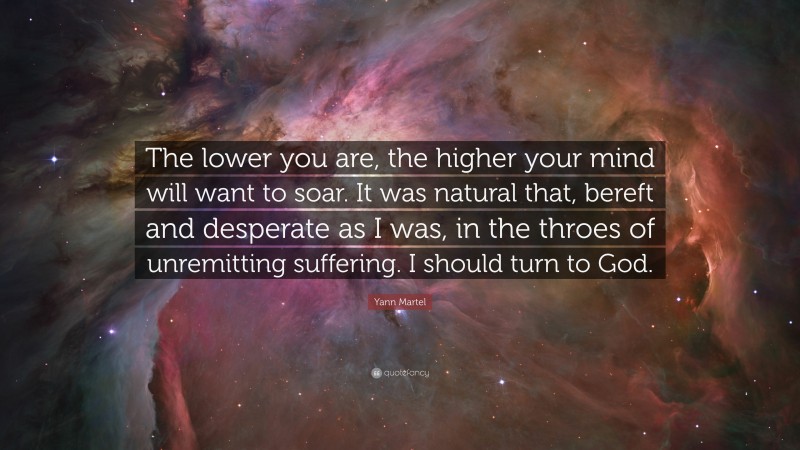 Yann Martel Quote: “The lower you are, the higher your mind will want to soar. It was natural that, bereft and desperate as I was, in the throes of unremitting suffering. I should turn to God.”
