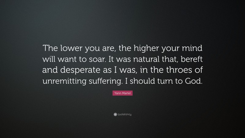 Yann Martel Quote: “The lower you are, the higher your mind will want to soar. It was natural that, bereft and desperate as I was, in the throes of unremitting suffering. I should turn to God.”