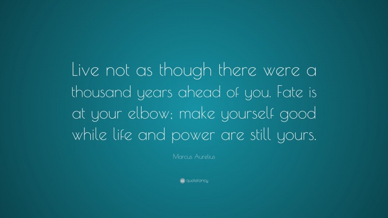 Marcus Aurelius Quote: “Live not as though there were a thousand years ahead of you. Fate is at your elbow; make yourself good while life and power are still yours.”