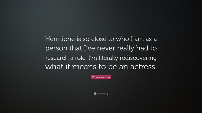 Emma Watson Quote: “Hermione is so close to who I am as a person that I’ve never really had to research a role. I’m literally rediscovering what it means to be an actress.”