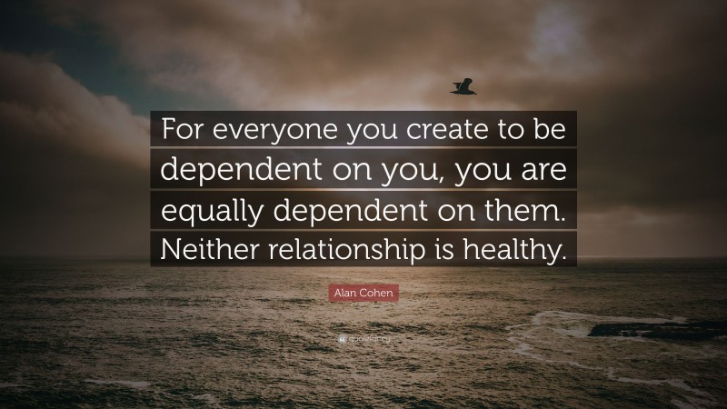 Alan Cohen Quote: “For everyone you create to be dependent on you, you are equally dependent on them. Neither relationship is healthy.”