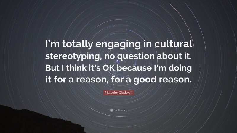 Malcolm Gladwell Quote: “I’m totally engaging in cultural stereotyping, no question about it. But I think it’s OK because I’m doing it for a reason, for a good reason.”