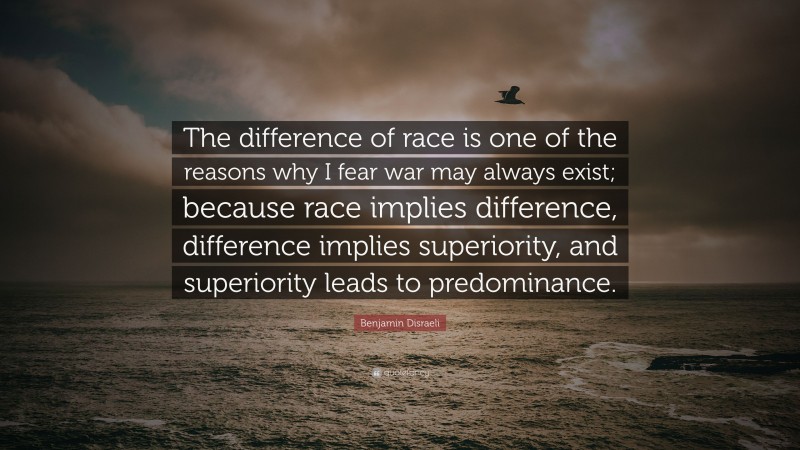 Benjamin Disraeli Quote: “The difference of race is one of the reasons why I fear war may always exist; because race implies difference, difference implies superiority, and superiority leads to predominance.”