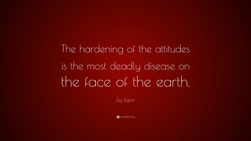 Zig Ziglar Quote: “The hardening of the attitudes is the most deadly disease on the face of the earth.”