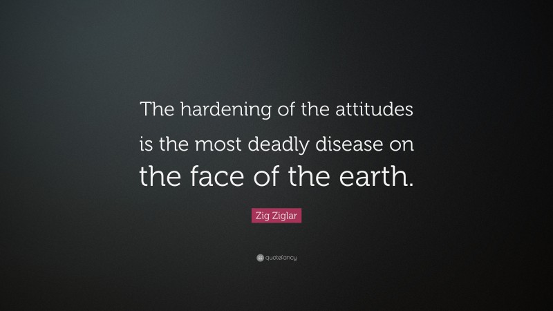 Zig Ziglar Quote: “The hardening of the attitudes is the most deadly disease on the face of the earth.”