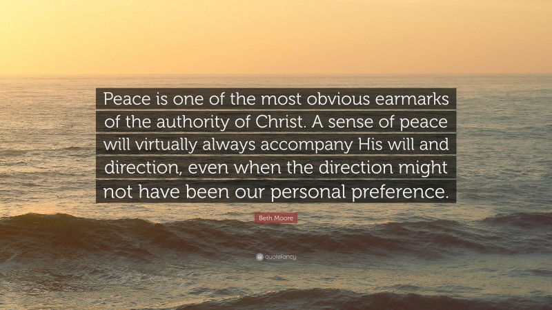 Beth Moore Quote: “Peace is one of the most obvious earmarks of the authority of Christ. A sense of peace will virtually always accompany His will and direction, even when the direction might not have been our personal preference.”