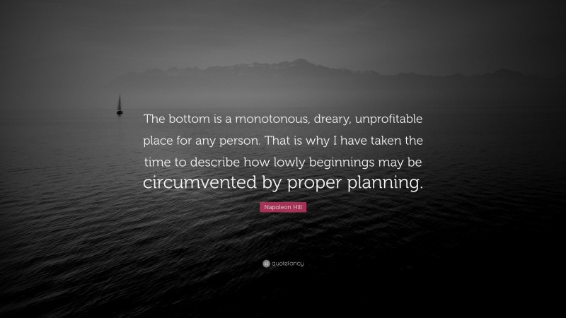 Napoleon Hill Quote: “The bottom is a monotonous, dreary, unprofitable place for any person. That is why I have taken the time to describe how lowly beginnings may be circumvented by proper planning.”