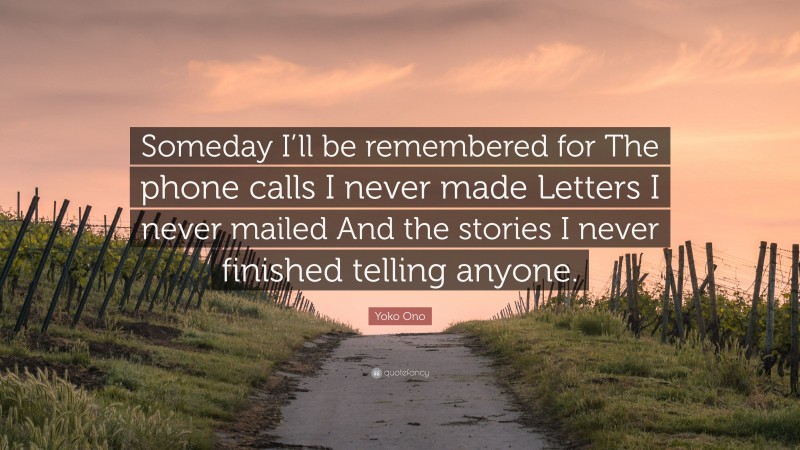 Yoko Ono Quote: “Someday I’ll be remembered for The phone calls I never made Letters I never mailed And the stories I never finished telling anyone.”