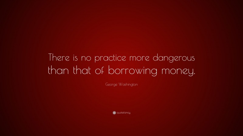 George Washington Quote: “There is no practice more dangerous than that of borrowing money.”