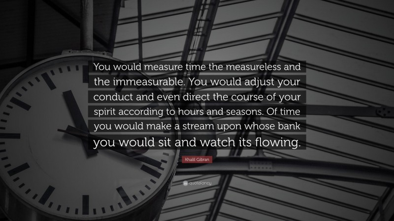Khalil Gibran Quote: “You would measure time the measureless and the immeasurable. You would adjust your conduct and even direct the course of your spirit according to hours and seasons. Of time you would make a stream upon whose bank you would sit and watch its flowing.”