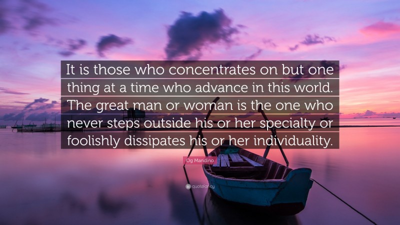 Og Mandino Quote: “It is those who concentrates on but one thing at a time who advance in this world. The great man or woman is the one who never steps outside his or her specialty or foolishly dissipates his or her individuality.”