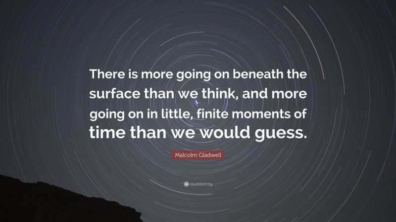 Malcolm Gladwell Quote: “There is more going on beneath the surface than we think, and more going on in little, finite moments of time than we would guess.”