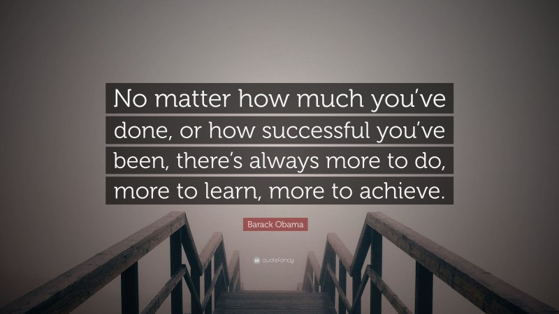 Barack Obama Quote: “No matter how much you’ve done, or how successful you’ve been, there’s always more to do, more to learn, more to achieve.”