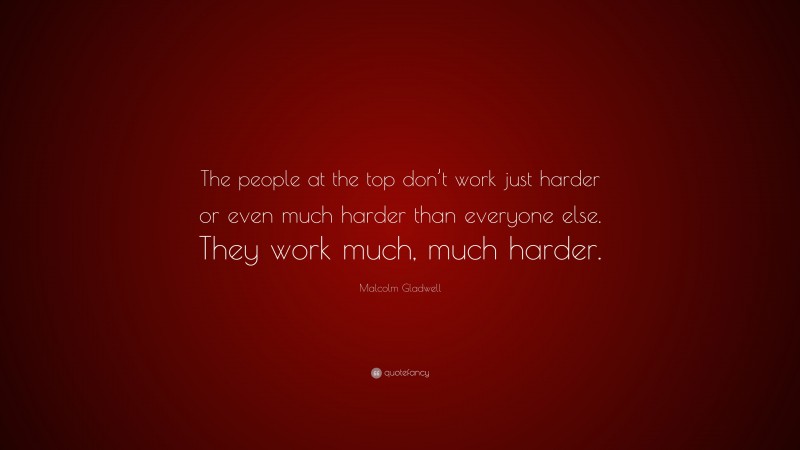 Malcolm Gladwell Quote: “The people at the top don’t work just harder or even much harder than everyone else. They work much, much harder.”